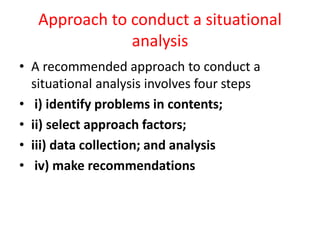 Approach to conduct a situational
analysis
• A recommended approach to conduct a
situational analysis involves four steps
• i) identify problems in contents;
• ii) select approach factors;
• iii) data collection; and analysis
• iv) make recommendations
 