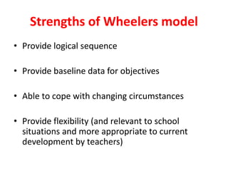Strengths of Wheelers model
• Provide logical sequence
• Provide baseline data for objectives
• Able to cope with changing circumstances
• Provide flexibility (and relevant to school
situations and more appropriate to current
development by teachers)
 