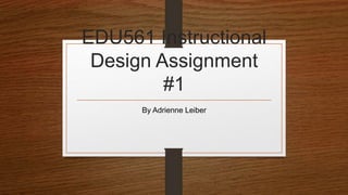 EDU561 Instructional 
Design Assignment 
#1 
By Adrienne Leiber 
 