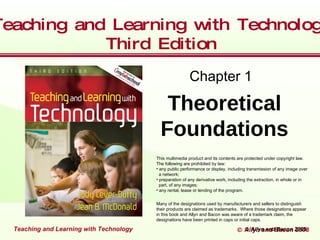 Teaching and Learning with Technolog
         Teaching and Learning with Technology
          Teaching and Edition
                       Learningtitle Technology
     Click to edit Master
              Third             with style

                                                              Chapter 1

                                                Theoretical
                                               Foundations
                                             This multimedia product and its contents are protected under copyright law.
                                             The following are prohibited by law:
                                             • any public performance or display, including transmission of any image over
                                               a network;
                                             • preparation of any derivative work, including the extraction, in whole or in
                                               part, of any images;
                                             • any rental, lease or lending of the program.


                                             Many of the designations used by manufacturers and sellers to distinguish
                                             their products are claimed as trademarks. Where those designations appear
                                             in this book and Allyn and Bacon was aware of a trademark claim, the
                                             designations have been printed in caps or initial caps.

   Teachingand Learningwith Technology
    Teaching and Learning with Technology
     Teaching and Learning with Technology                                            © Allyn and Bacon 2002
                                                                                        © Allyn and Bacon 2005
                                                                                                          2008
 