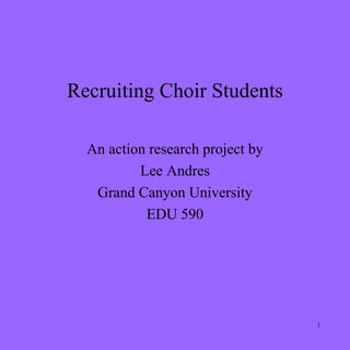 Recruiting Choir Students

  An action research project by
          Lee Andres
   Grand Canyon University
           EDU 590




                                  1
 