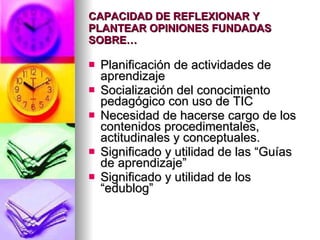 CAPACIDAD DE REFLEXIONAR Y PLANTEAR OPINIONES FUNDADAS SOBRE… Planificación de actividades de aprendizaje Socialización del conocimiento pedagógico con uso de TIC Necesidad de hacerse cargo de los contenidos procedimentales, actitudinales y conceptuales. Significado y utilidad de las “Guías de aprendizaje” Significado y utilidad de los “edublog”