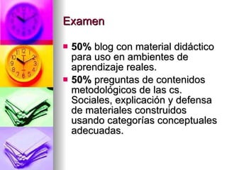 Examen 50% blog con material didáctico para uso en ambientes de aprendizaje reales. 50% preguntas de contenidos metodológicos de las cs. Sociales, explicación y defensa de materiales construidos usando categorías conceptuales adecuadas.