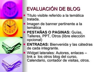 EVALUACIÓN DE BLOG Título visible referido a la temática tratada. Imagen de banner pertinente a la temática PESTAÑAS O PAGINAS: Guías, Talleres, PPT, Otros (libre elección opcional) ENTRADAS: Bienvenida y las cátedras de cada integrante. Widget laterales: Autores, enlaces – link a los otros blog del curso, Calendario, contador de visitas, otros.