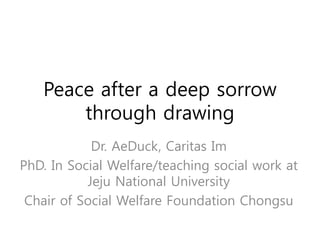 Peace after a deep sorrow
through drawing
Dr. AeDuck, Caritas Im
PhD. In Social Welfare/teaching social work at
Jeju National University
Chair of Social Welfare Foundation Chongsu
 