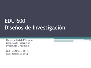 EDU 600
Diseños de Investigación
Universidad del Turabo
Escuela de Educación
Programa Graduado
Dulcinia Núñez, Ph. D.
25 de febrero de 2013
 