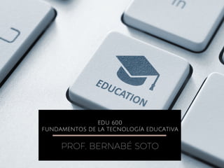 EDU 600
FUNDAMENTOS DE LA TECNOLOGÍA EDUCATIVA
PROF. BERNABÉ SOTO
 