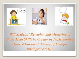 Will Students’ Retention and Mastering of 
Basic Math Skills be Greater by Implementing 
Howard Gardner’s Theory of Multiple 
Intelligence (MI)? 
 
