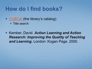 How do I find books?CUBCat (the library’s catalog)Title searchKember, David. Action Learning and Action Research: Improving the Quality of Teaching and Learning. London: Kogan Page. 2000.