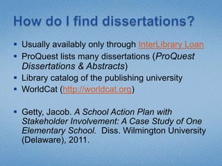 How do I find dissertations?Usually availably only through InterLibrary LoanProQuest lists many dissertations (ProQuest Dissertations & Abstracts)Library catalog of the publishing universityWorldCat (http://worldcat.org)Getty, Jacob. A School Action Plan with Stakeholder Involvement: A Case Study of One Elementary School.  Diss. Wilmington University(Delaware), 2011.