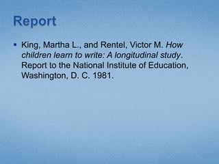 ReportKing, Martha L., and Rentel, Victor M. How children learn to write: A longitudinal study. Report to the National Institute of Education, Washington, D. C. 1981. 
