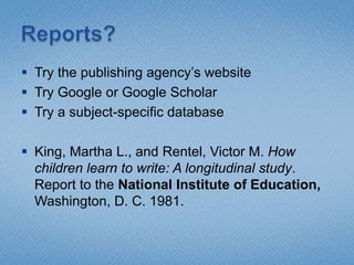 Reports?Try the publishing agency’s websiteTry Google or Google ScholarTry a subject-specific databaseKing, Martha L., and Rentel, Victor M. How children learn to write: A longitudinal study. Report to the National Institute of Education, Washington, D. C. 1981.