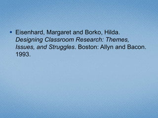 Eisenhard, Margaret and Borko, Hilda. Designing Classroom Research: Themes, Issues, and Struggles. Boston: Allyn and Bacon. 1993.