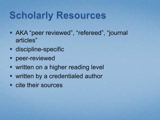 Scholarly ResourcesAKA “peer reviewed”, “refereed”, “journal articles”discipline-specificpeer-reviewedwritten on a higher reading levelwritten by a credentialed authorcite their sources