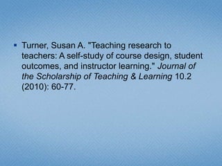 Turner, Susan A. "Teaching research to teachers: A self-study of course design, student outcomes, and instructor learning." Journal of the Scholarship of Teaching & Learning 10.2 (2010): 60-77. 