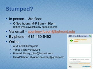 Stumped?In person – 3rd floorOffice hours: M-F 8am-4:30pm(other times available by appointment)Via email – courtney.fuson@belmont.eduBy phone – 615-460-5492OnlineAIM: a2003librarychicYahoo!: librarychic2003Hotmail: library_chic@hotmail.comGmail/Jabber: librarian.courtney@gmail.com