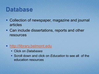 DatabaseCollection of newspaper, magazine and journal articlesCan include dissertations, reports and other resourceshttp://library.belmont.eduClick on DatabasesScroll down and click on Education to see all  of the education resources
