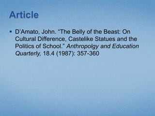  D’Amato, John. “The Belly of the Beast: On
  Cultural Difference, Castelike Statues and the
  Politics of School.” Anthropolgy and Education
  Quarterly, 18.4 (1987): 357-360
 