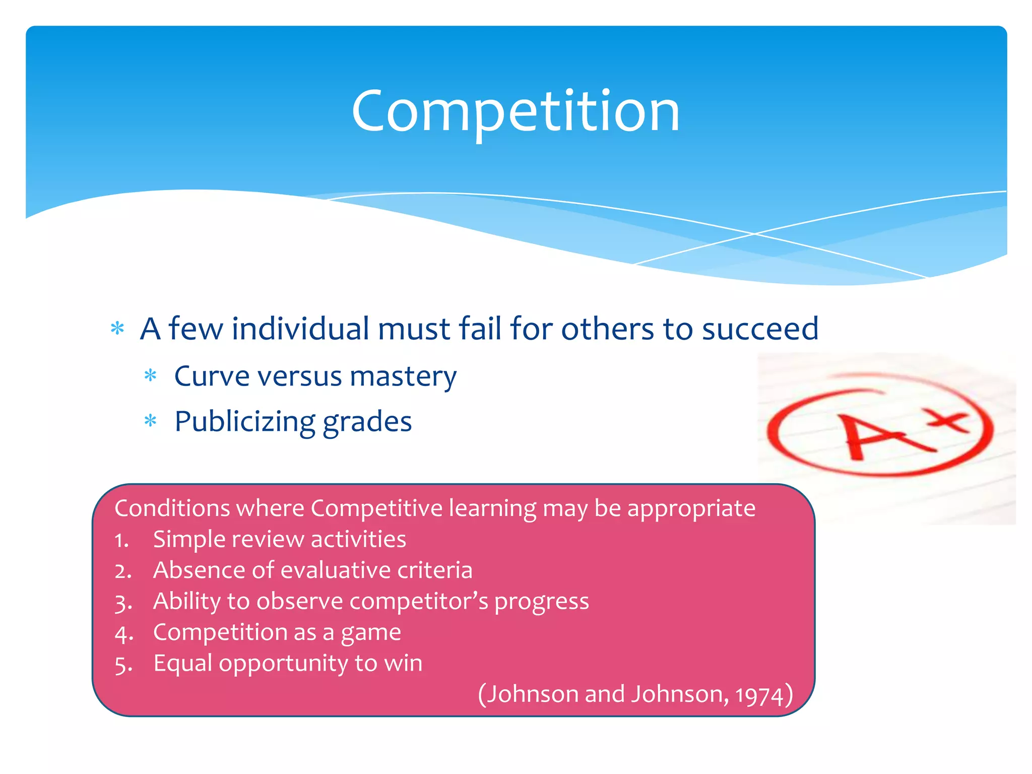 Competition


  A few individual must fail for others to succeed
     Curve versus mastery
     Publicizing grades

Conditions where Competitive learning may be appropriate
1. Simple review activities
2. Absence of evaluative criteria
3. Ability to observe competitor’s progress
4. Competition as a game
5. Equal opportunity to win
                                  (Johnson and Johnson, 1974)
 