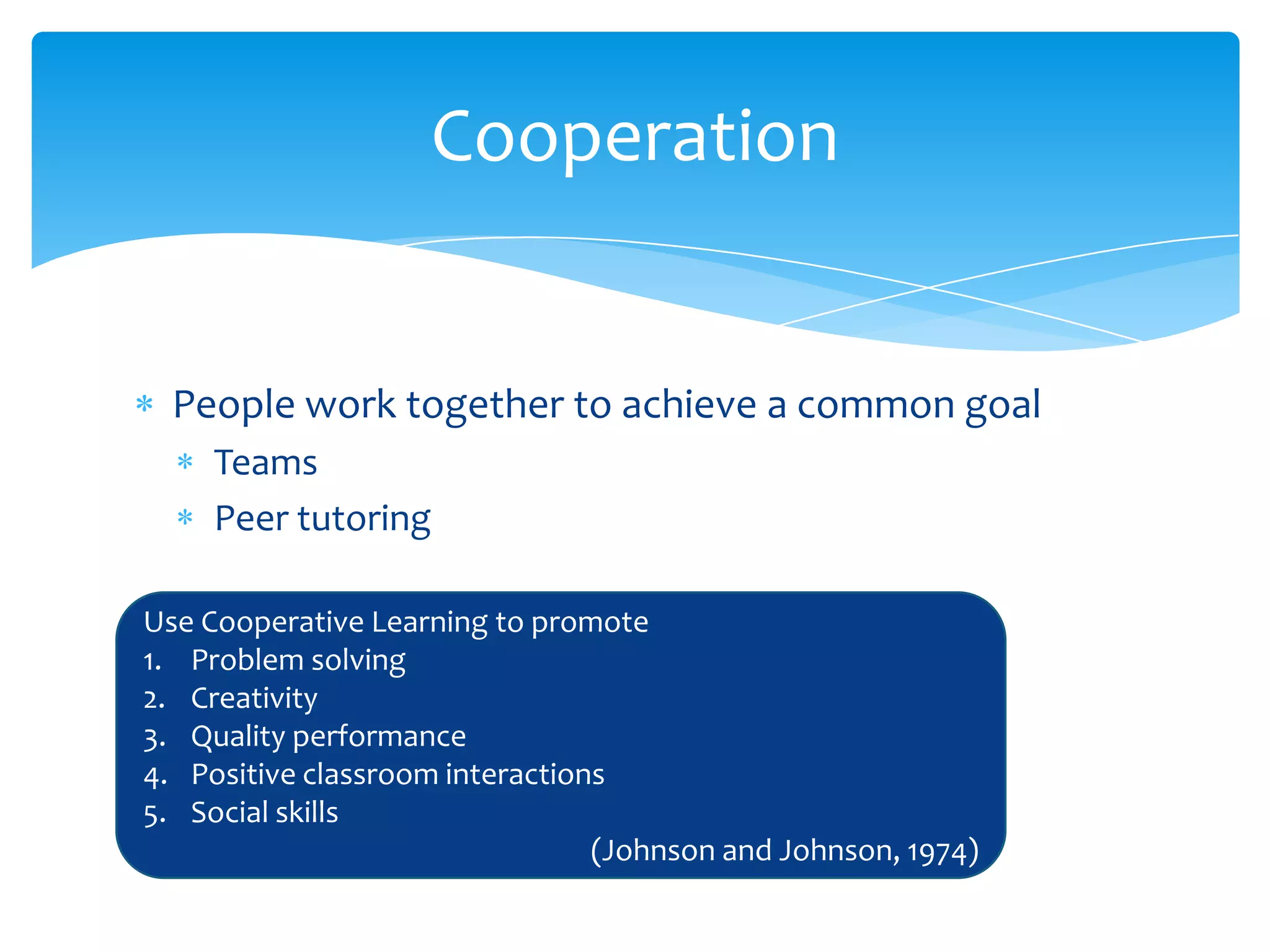 Cooperation


  People work together to achieve a common goal
     Teams
     Peer tutoring

Use Cooperative Learning to promote
1. Problem solving
2. Creativity
3. Quality performance
4. Positive classroom interactions
5. Social skills
                                 (Johnson and Johnson, 1974)
 