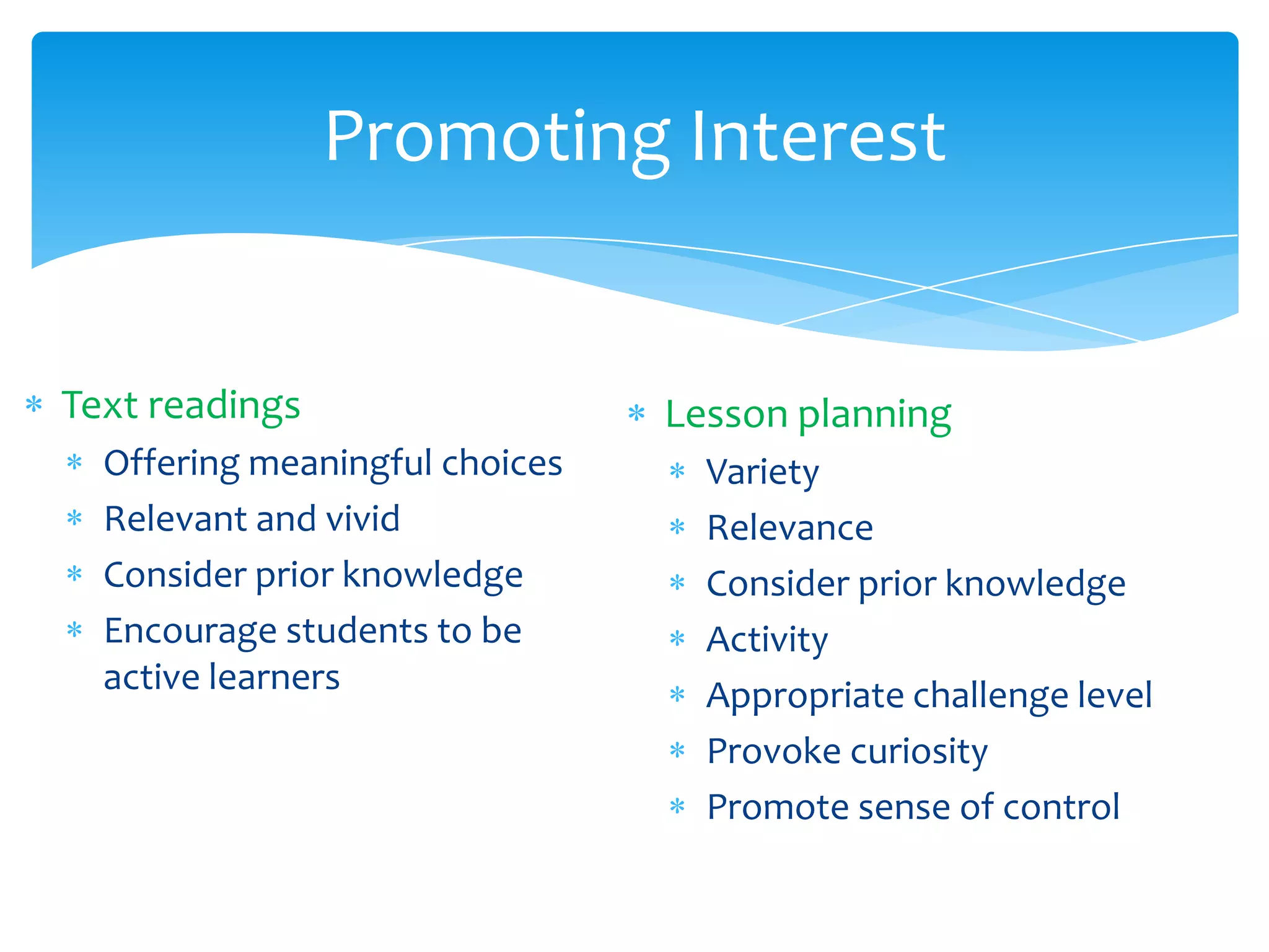 Promoting Interest


Text readings                   Lesson planning
  Offering meaningful choices     Variety
  Relevant and vivid              Relevance
  Consider prior knowledge        Consider prior knowledge
  Encourage students to be        Activity
  active learners                 Appropriate challenge level
                                  Provoke curiosity
                                  Promote sense of control
 