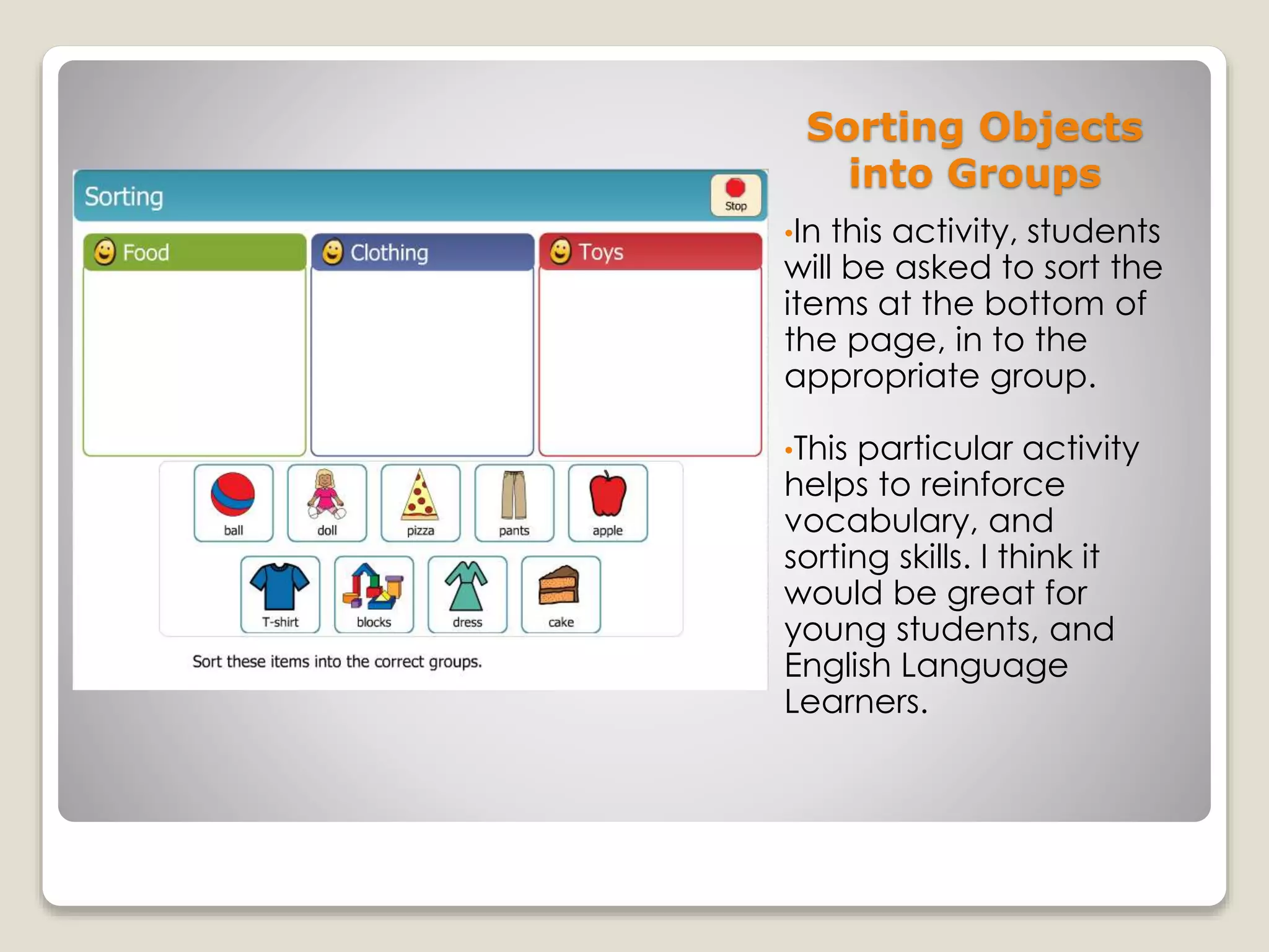 Sorting Objects
into Groups
•In this activity, students
will be asked to sort the
items at the bottom of
the page, in to the
appropriate group.
•This particular activity
helps to reinforce
vocabulary, and
sorting skills. I think it
would be great for
young students, and
English Language
Learners.
 