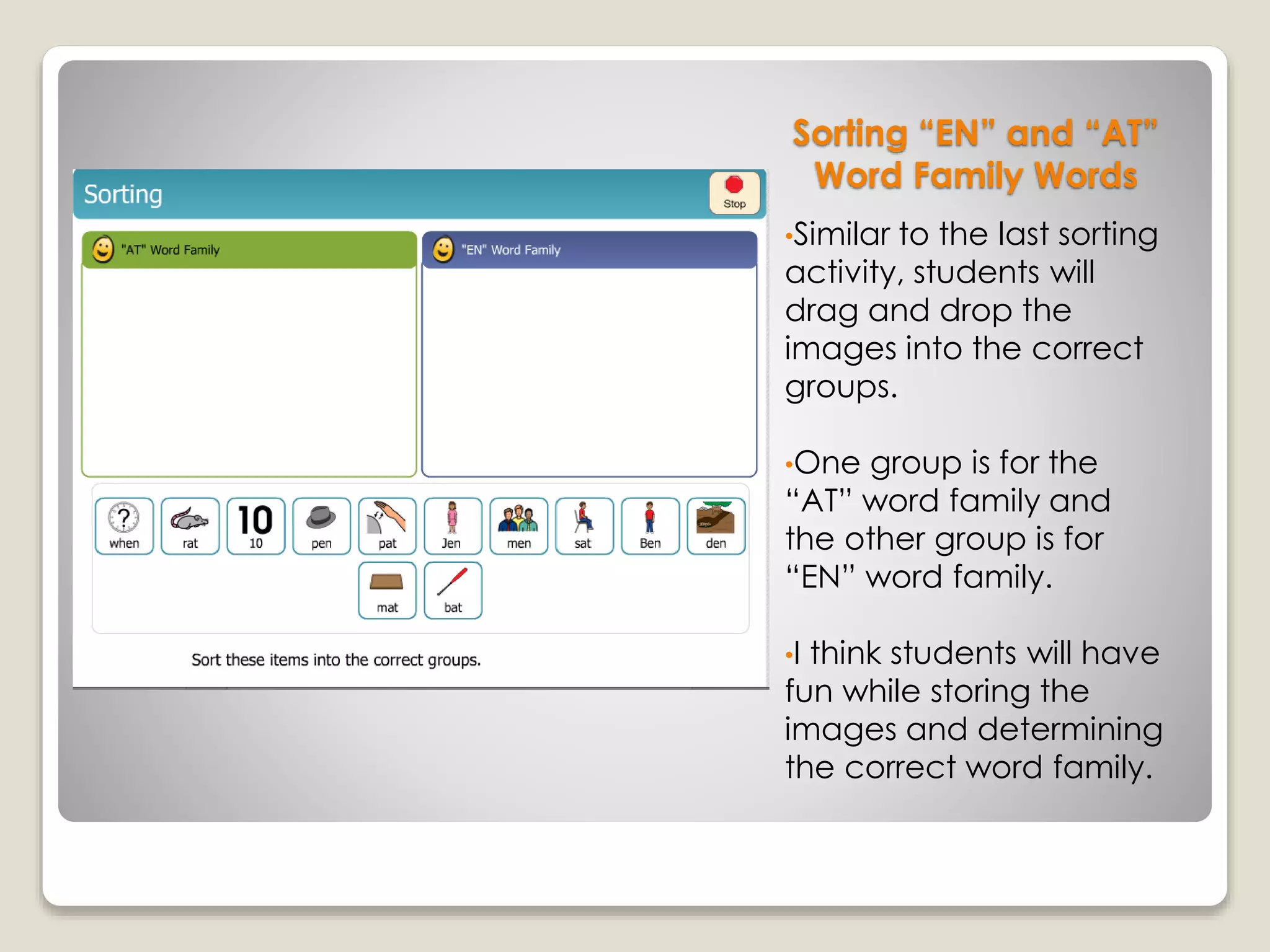 Sorting “EN” and “AT”
Word Family Words
•Similar to the last sorting
activity, students will
drag and drop the
images into the correct
groups.
•One group is for the
“AT” word family and
the other group is for
“EN” word family.
•I think students will have
fun while storing the
images and determining
the correct word family.
 