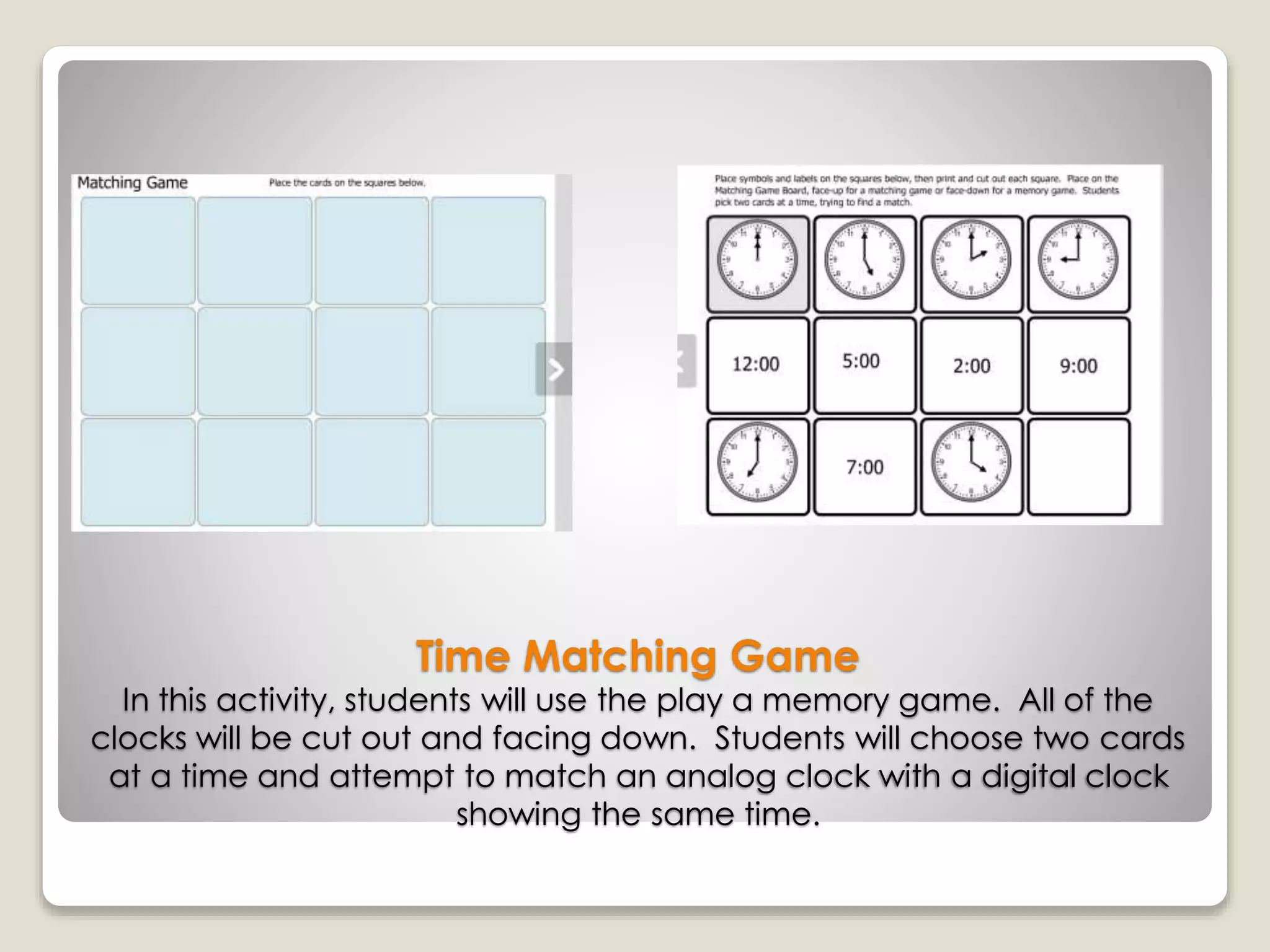 Time Matching Game
In this activity, students will use the play a memory game. All of the
clocks will be cut out and facing down. Students will choose two cards
at a time and attempt to match an analog clock with a digital clock
showing the same time.
 