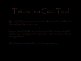 Twitter is a Cool Tool
•
By joining Twitter, you can connect with people all over the world
about things that interest you.
•
Imagine having literally thousands of people to bounce ideas off
of, share best practices, and to give you recommendations for your
next good read.
•
All information is shared via 140 characters or less.
 