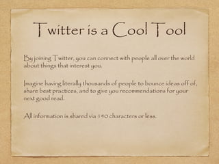 Twitter is a Cool Tool
•
By joining Twitter, you can connect with people all over the world
about things that interest you.
•
Imagine having literally thousands of people to bounce ideas off of,
share best practices, and to give you recommendations for your
next good read.
•
All information is shared via 140 characters or less.
 