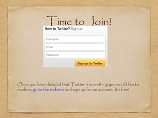 Time to Join!
•
Once you have decided that Twitter is something you would like to
explore, go to the website and sign up for an account. It’s free!
 