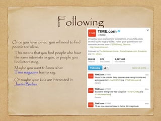 Following
•
Once you have joined, you will need to find
people to follow.
•
This means that you find people who have
the same interests as you, or people you
find interesting.
•
Maybe you want to know what
Time magazine has to say.
•
Or maybe your kids are interested in
Justin Bieber.
 