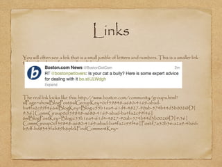 Links
•
You will often see a link that is a small jumble of letters and numbers. This is a smaller link
taking the place of a super long link.
•
The real link looks like this: http://www.boston.com/community/groups.html?
slPage=showBlogPost&slGroupKey=0cf59848-a680-4169-abad-
ba4fa2c99f46&slBlogKey=Blog:c55b1ea4-61d4-4827-90ab-574b44d3b002@D|
9;36|CommGroup0cf59848-a680-4169-abad-ba4fa2c99f46|
&slBlogPostKey=Blog:c55b1ea4-61d4-4827-90ab-574b44d3b002@D|9;36|
CommGroup0cf59848-a680-4169-abad-ba4fa2c99f46|Post:f7a50b5e-a2a9-4b6d-
b9df-bd8345fab89b&plckFindCommentKey=
 