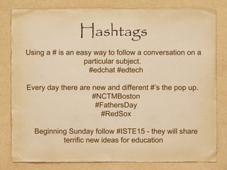 Hashtags
Using a # is an easy way to follow a conversation on a
particular subject.
#edchat #edtech
Every day there are new and different #’s the pop up.
#NCTMBoston
#FathersDay
#RedSox
Beginning Sunday follow #ISTE15 - they will share
terrific new ideas for education
 