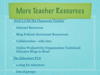 More Teacher Resources
Wed 2.0 for the Classroom Teacher

 Internet Resources

 Blog-Podcast-Screencast Resoureces

 Collaboration - wiki sites

 Online Productivity/Organization ToolsGood
 Educator Blogs to Read

The Educators PLN

 a ning for educators

 lots of groups
 