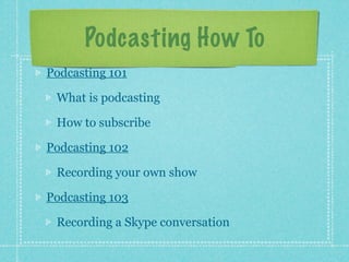 Podcasting How To
Podcasting 101

 What is podcasting

 How to subscribe

Podcasting 102

 Recording your own show

Podcasting 103

 Recording a Skype conversation
 