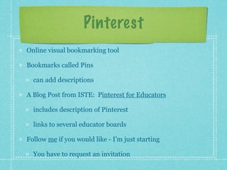 Pinterest
Online visual bookmarking tool

Bookmarks called Pins

  can add descriptions

A Blog Post from ISTE: Pinterest for Educators

  includes description of Pinterest

  links to several educator boards

Follow me if you would like - I’m just starting

  You have to request an invitation
 