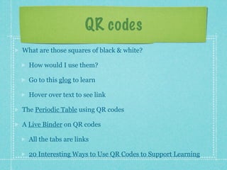 QR codes
What are those squares of black & white?

  How would I use them?

  Go to this glog to learn

  Hover over text to see link

The Periodic Table using QR codes

A Live Binder on QR codes

  All the tabs are links

  20 Interesting Ways to Use QR Codes to Support Learning
 