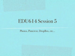 EDU614 Session 5
Photos, Pinterest, DropBox, etc...
 