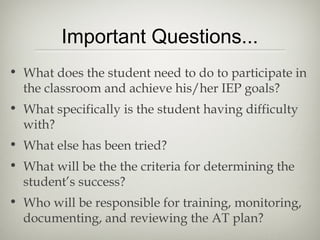 Important Questions...
• What does the student need to do to participate in
  the classroom and achieve his/her IEP goals?
• What specifically is the student having difficulty
  with?
• What else has been tried?
• What will be the the criteria for determining the
  student’s success?
• Who will be responsible for training, monitoring,
  documenting, and reviewing the AT plan?
 