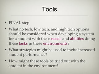 Tools

• FINAL step
• What no tech, low tech, and high tech options
  should be considered when developing a system
  for a student with these needs and abilities doing
  these tasks in these environments?
• What strategies might be used to invite increased
  student performance?
• How might these tools be tried out with the
  student in the environment?
 