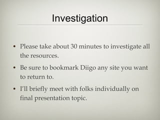 Investigation

• Please take about 30 minutes to investigate all
  the resources.
• Be sure to bookmark Diigo any site you want
  to return to.
• I’ll briefly meet with folks individually on
  final presentation topic.
 