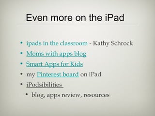 Even more on the iPad

• ipads in the classroom - Kathy Schrock
• Moms with apps blog
• Smart Apps for Kids
• my Pinterest board on iPad
• iPodsibilities
 • blog, apps review, resources
 