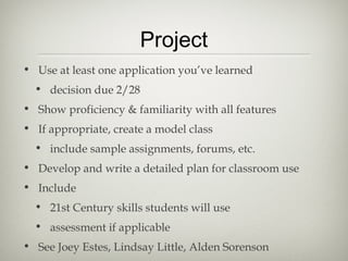 Project
• Use at least one application you’ve learned
  • decision due 2/28
• Show proficiency & familiarity with all features
• If appropriate, create a model class
  • include sample assignments, forums, etc.
• Develop and write a detailed plan for classroom use
• Include
  • 21st Century skills students will use
  • assessment if applicable
• See Joey Estes, Lindsay Little, Alden Sorenson
 