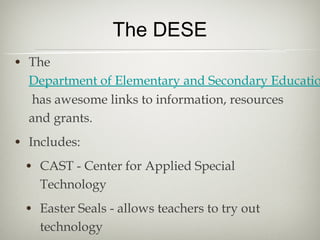 The DESE
• The
  Department of Elementary and Secondary Educatio
   has awesome links to information, resources
  and grants.
• Includes:
  • CAST - Center for Applied Special
    Technology
 • Easter Seals - allows teachers to try out
    technology
 