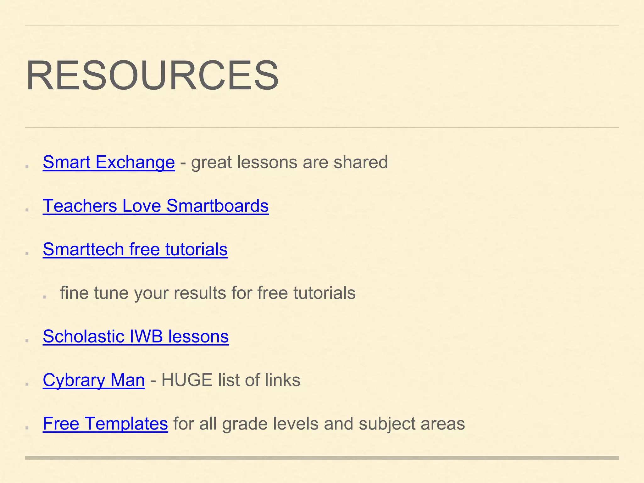 RESOURCES
Smart Exchange - great lessons are shared
Teachers Love Smartboards
Smarttech free tutorials
fine tune your results for free tutorials
Scholastic IWB lessons
Cybrary Man - HUGE list of links
Free Templates for all grade levels and subject areas
 