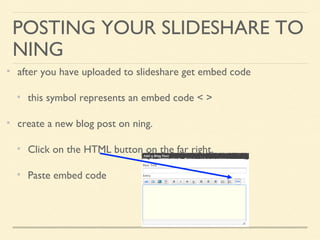 POSTING YOUR SLIDESHARE TO
NING
after you have uploaded to slideshare get embed code
this symbol represents an embed code < >
create a new blog post on ning.
Click on the HTML button on the far right.
Paste embed code
 