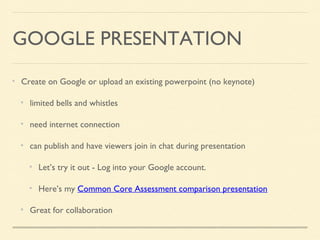 GOOGLE PRESENTATION
Create on Google or upload an existing powerpoint (no keynote)
limited bells and whistles
need internet connection
can publish and have viewers join in chat during presentation
Let’s try it out - Log into your Google account.
Here’s my Common Core Assessment comparison presentation
Great for collaboration
 