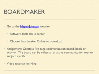 BOARDMAKER
Go to the Mayer-Johnson website
Software trials tab in center
Choose Boardmaker Online to download
Assignment: Create a five page communication board, book or
activity. The board can be either an assistive communication tool or
subject specific.
Video tutorials on Ning
 