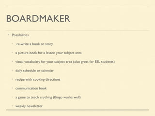 BOARDMAKER
Possibilities
re-write a book or story
a picture book for a lesson your subject area
visual vocabulary for your subject area (also great for ESL students)
daily schedule or calendar
recipe with cooking directions
communication book
a game to teach anything (Bingo works well)
weekly newsletter
 